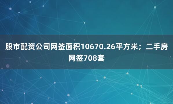 股市配资公司网签面积10670.26平方米；二手房网签708套