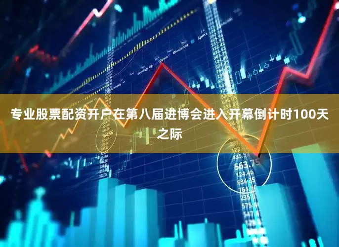 专业股票配资开户　　在第八届进博会进入开幕倒计时100天之际
